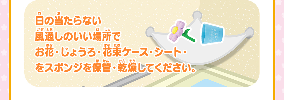 日の当たらない風通しのいい場所でお花・じょうろ・花束ケース・シート・をスポンジを保管・乾燥してください。