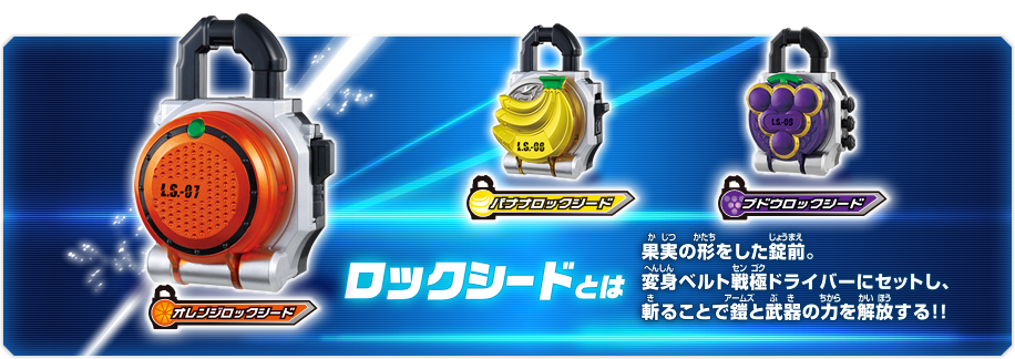 A Lockseed is a fruit-shaped lock. By setting it on HENSHIN BELT SENGOKU DRIVER and slicing it, the power of the armor and weapons can be released!
