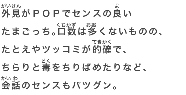 外見がＰＯＰでセンスの良いたまごっち。口数は多くないものの、たとえやツッコミが的確で、ちらりと毒をちりばめたりなど、会話のセンスもバツグン。