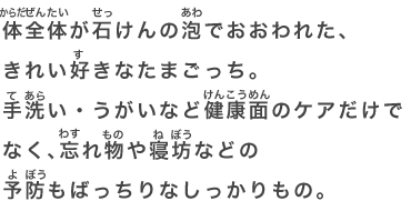 体全体が石けんの泡でおおわれた、きれい好きなたまごっち。手洗い・うがいなど健康面のケアだけでなく、忘れ物や寝坊などの予防もばっちりなしっかりもの。