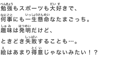 勉強もスポーツも大好きで、何事にも一生懸命なたまごっち。趣味は発明だけど、ときどき失敗することも…。絵はあまり得意じゃないみたい！？