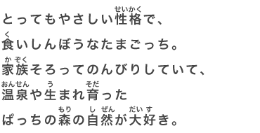 とってもやさしい性格で、食いしんぼうなたまごっち。家族そろってのんびりしていて、温泉や生まれ育ったぱっちの森の自然が大好き。