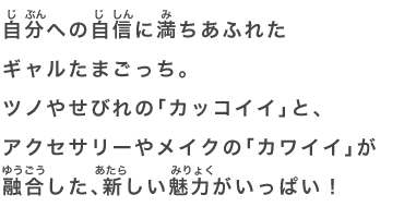 自分への自信に満ちあふれたギャルたまごっち。ツノやせびれの「カッコイイ」と、アクセサリーやメイクの「カワイイ」が融合した、新しい魅力がいっぱい！