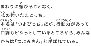 まわりに媚びることなく、芯の強いたまごっち。本名は「つよぴっち」だが、行動力があって口調もピシっとしているところから、みんなからは「つよみさん」と呼ばれている。