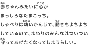 赤ちゃんみたいに心がまっしろなたまごっち。しゃべりは幼いかんじで、動きもよちよちしているので、まわりのみんなはついつい守ってあげたくなってしまうらしい。