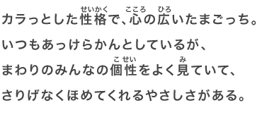 カラっとした性格で、心の広いたまごっち。いつもあっけらかんとしているが、まわりのみんなの個性をよく見ていて、さりげなくほめてくれるやさしさがある。
