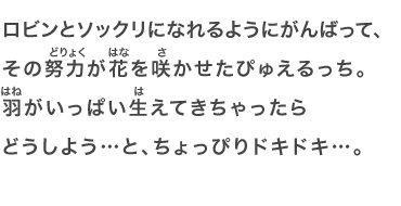 ロビンとソックリになれるようにがんばって、その努力が花を咲かせたぴゅえるっち。羽がいっぱい生えてきちゃったらどうしよう…と、ちょっぴりドキドキ…。