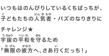 いつもはのんびりしているくちぱっちが、子どもたちの人気者・バズのなりきりにチャレンジ★宇宙の平和を守るため「無限の彼方へ、さあ行くだっち！」