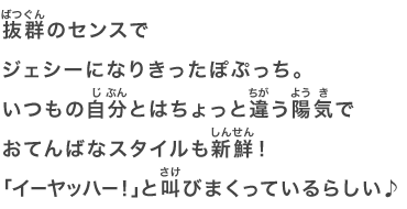 抜群のセンスでジェシーになりきったぽぷっち。いつもの自分とはちょっと違う陽気でおてんばなスタイルも新鮮！「イーヤッハー！」と叫びまくっているらしい♪