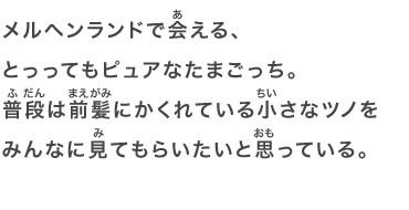 メルヘンランドで会える、とっってもピュアなたまごっち。普段は前髪にかくれている小さなツノをみんなに見てもらいたいと思っている。