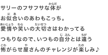 サリーのフサフサな体がお似合いのあわもこっち。愛情や笑いの大切さはわかってるつもりなので、いつもの自分とは違う怖がらせ屋さんのチャレンジが楽しみ♪
