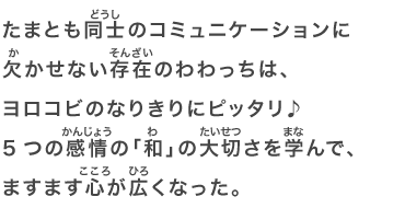 たまとも同士のコミュニケーションに欠かせない存在のわわっちは、ヨロコビのなりきりにピッタリ♪5つの感情の「和」の大切さを学んで、ますます心が広くなった。