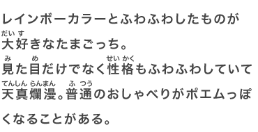 レインボーカラーとふわふわしたものが大好きなたまごっち。見た目だけでなく性格もふわふわしていて天真爛漫。普通のおしゃべりがポエムっぽくなることがある。