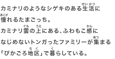 カミナリのようなシゲキのある生活に憧れるたまごっち。カミナリ雲の上にある、ふわもこ感になじめないトンガったファミリーが集まる「ぴかごろ地区」で暮らしている。