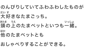 のんびりしていてふわふわしたものが大好きなたまごっち。頭の上のたまペットといつも一緒。他のたまペットともおしゃべりすることができる。