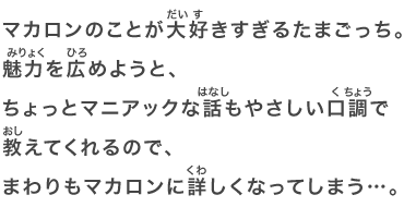 マカロンのことが大好きすぎるたまごっち。魅力を広めようと、ちょっとマニアックな話もやさしい口調で教えてくれるので、まわりもマカロンに詳しくなってしまう…。