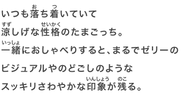 いつも落ち着いていて涼しげな性格のたまごっち。一緒におしゃべりすると、まるでゼリーのビジュアルやのどごしのようなスッキリさわやかな印象が残る。