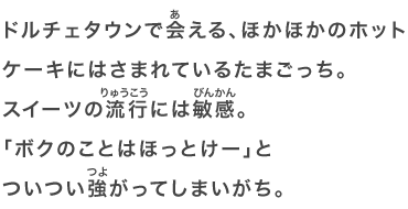 ドルチェタウンで会える、ほかほかのホットケーキにはさまれているたまごっち。スイーツの流行には敏感。「ボクのことはほっとけー」とついつい強がってしまいがち。