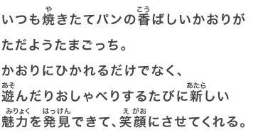 いつも焼きたてパンの香ばしいかおりがただようたまごっち。かおりにひかれるだけでなく、遊んだりおしゃべりするたびに新しい魅力を発見できて、笑顔にさせてくれる。