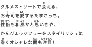 グルメストリートで会える、お寿司を愛するたまごっち。性格も和風かと思いきや、かんぴょうマフラーをスタイリッシュに巻くオシャレな面も注目！