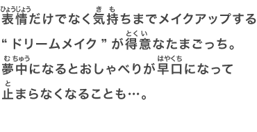 表情だけでなく気持ちまでメイクアップする“ドリームメイク”が得意なたまごっち。夢中になるとおしゃべりが早口になって止まらなくなることも…。
