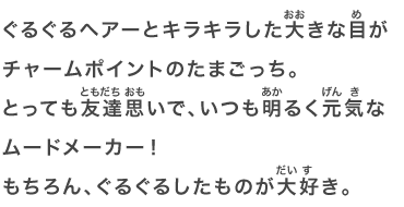 ぐるぐるヘアーとキラキラした大きな目がチャームポイントのたまごっち。とっても友達思いで、いつも明るく元気なムードメーカー！もちろん、ぐるぐるしたものが大好き。