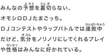 みんなの予想を裏切らない、オモシロＤＪたまごっち。ＤＪコンテストやラップバトルでは連敗中だけど、気分をノリノリにしてくれるプレイや性格はみんなに好かれている。