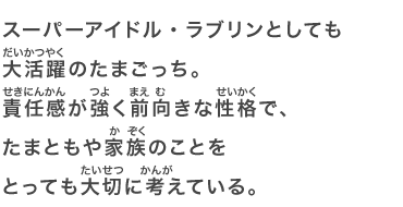 スーパーアイドル・ラブリンとしても大活躍のたまごっち。責任感が強く前向きな性格で、たまともや家族のことをとっても大切に考えている