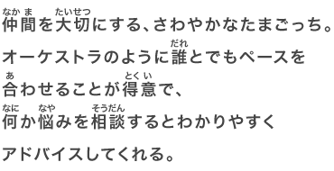 仲間を大切にする、さわやかなたまごっち。オーケストラのように誰とでもペースを合わせることが得意で、何か悩みを相談するとわかりやすくアドバイスしてくれる。