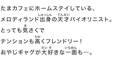 たまカフェにホームステイしている、メロディランド出身の天才バイオリニスト。とっても気さくでテンションも高くフレンドリー！おやじギャグが大好きな一面も…。