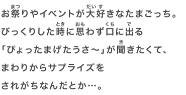 お祭りやイベントが大好きなたまごっち。びっくりした時に思わず口に出る「ぴょったまげたうさ～」が聞きたくて、まわりからサプライズをされがちなんだとか…。