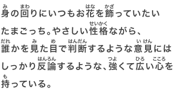 身の回りにいつもお花を飾っていたいたまごっち。やさしい性格ながら、誰かを見た目で判断するような意見にはしっかり反論するような、強くて広い心を持っている。