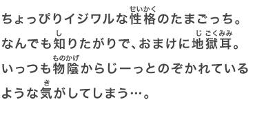 ちょっぴりイジワルな性格のたまごっち。なんでも知りたがりで、おまけに地獄耳。いっつも物陰からじーっとのぞかれているような気がしてしまう…。