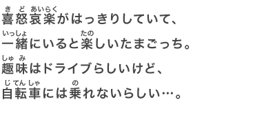 喜怒哀楽がはっきりしていて、一緒にいると楽しいたまごっち。趣味はドライブらしいけど、自転車には乗れないらしい…。