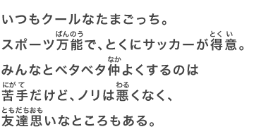 いつもクールなたまごっち。スポーツ万能で、とくにサッカーが得意。みんなとベタベタ仲よくするのは苦手だけど、ノリは悪くなく、友達思いなところもある。