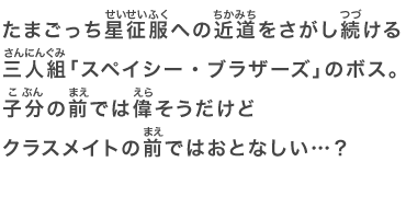 たまごっち星征服への近道をさがし続ける三人組「スペイシー・ブラザーズ」のボス。子分の前では偉そうだけどクラスメイトの前ではおとなしい…？