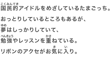 国民的アイドルをめざしているたまごっち。おっとりしているところもあるが、夢はしっかりしていて、勉強やレッスンを重ねている。リボンのアクセがお気に入り。
