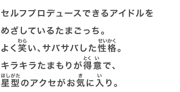 セルフプロデュースできるアイドルをめざしているたまごっち。よく笑い、サバサバした性格。キラキラたまもりが得意で、星型のアクセがお気に入り。