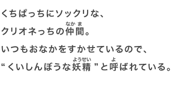 くちぱっちにソックリな、クリオネっちの仲間。いつもおなかをすかせているので、“くいしんぼうな妖精”と呼ばれている。
