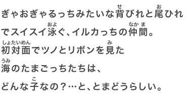 ぎゃおぎゃるっちみたいな背びれと尾ひれでスイスイ泳ぐ、イルカっちの仲間。初対面でツノとリボンを見た海のたまごっちたちは、どんな子なの？…と、とまどうらしい。