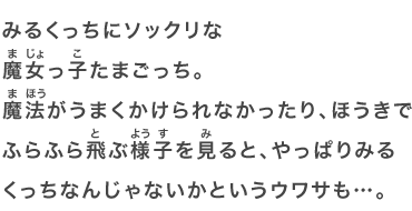みるくっちにソックリな魔女っ子たまごっち。魔法がうまくかけられなかったり、ほうきでふらふら飛ぶ様子を見ると、やっぱりみるくっちなんじゃないかというウワサも…。