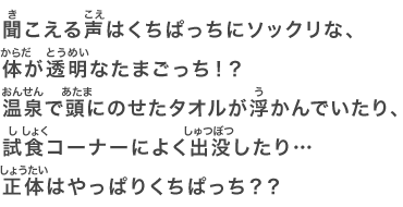 聞こえる声はくちぱっちにソックリな、体が透明なたまごっち！？温泉で頭にのせたタオルが浮かんでいたり、試食コーナーによく出没したり…正体はやっぱりくちぱっち？？