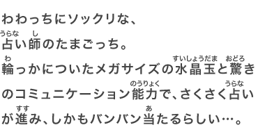 わわっちにソックリな、占い師のたまごっち。輪っかについたメガサイズの水晶玉と驚きのコミュニケーション能力で、さくさく占いが進み、しかもバンバン当たるらしい…。