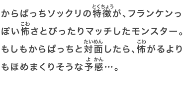 からぱっちソックリの特徴が、フランケンっぽい怖さとぴったりマッチしたモンスター。もしもからぱっちと対面したら、怖がるよりもほめまくりそうな予感…。