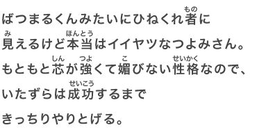 ばつまるくんみたいにひねくれ者に見えるけど本当はイイヤツなつよみさん。もともと芯が強くて媚びない性格なので、いたずらは成功するまできっちりやりとげる。