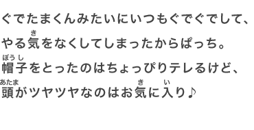 ぐでたまくんみたいにいつもぐでぐでして、やる気をなくしてしまったからぱっち。帽子をとったのはちょっぴりテレるけど、頭がツヤツヤなのはお気に入り♪