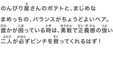 のんびり屋さんのポテトと、まじめなまめっちの、バランスがちょうどよいペア。誰かが困っている時は、勇敢で正義感の強い二人が必ずピンチを救ってくれるはず！