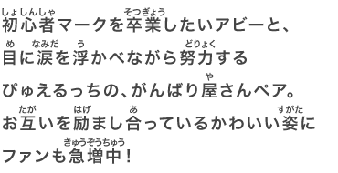 初心者マークを卒業したいアビーと、目に涙を浮かべながら努力するぴゅえるっちの、がんばり屋さんペア。お互いを励まし合っているかわいい姿にファンも急増中！