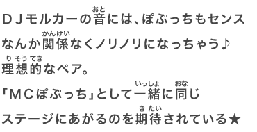 ＤＪモルカーの音には、ぽぷっちもセンスなんか関係なくノリノリになっちゃう♪理想的なペア。「ＭＣぽぷっち」として一緒に同じステージにあがるのを期待されている★