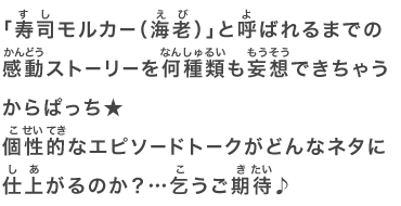 「寿司モルカー（海老）」と呼ばれるまでの感動ストーリーを何種類も妄想できちゃうからぱっち★個性的なエピソードトークがどんなネタに仕上がるのか？…乞うご期待♪